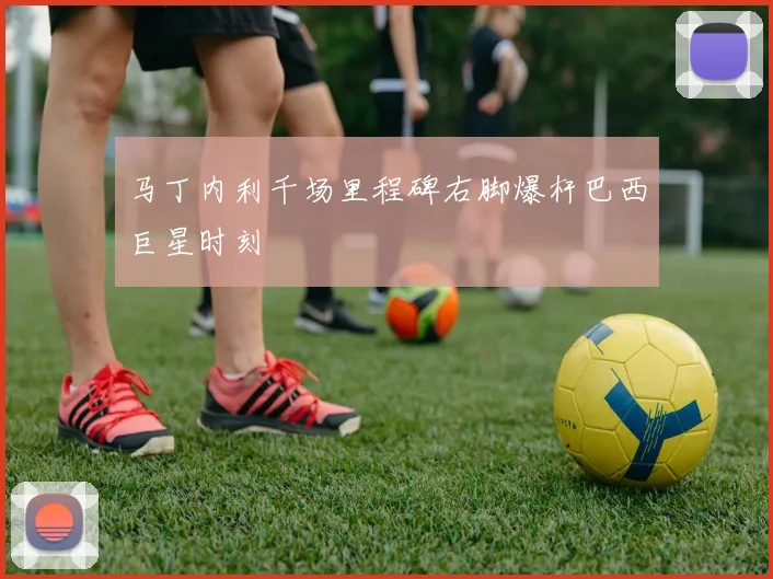 马丁内利千场里程碑右脚爆杆巴西巨星时刻