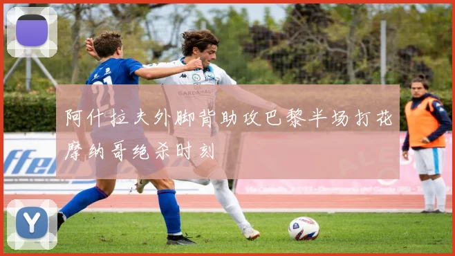 阿什拉夫外脚背助攻巴黎半场打花摩纳哥绝杀时刻