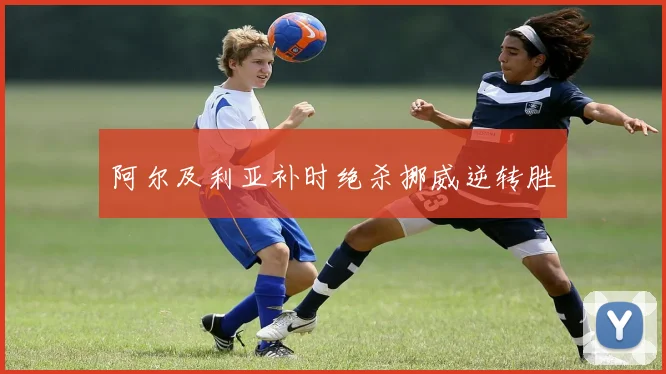 阿尔及利亚补时绝杀挪威逆转胜
