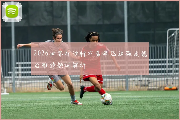 2026世界杯沙特布莱希压迫强度能否维持热词解析
