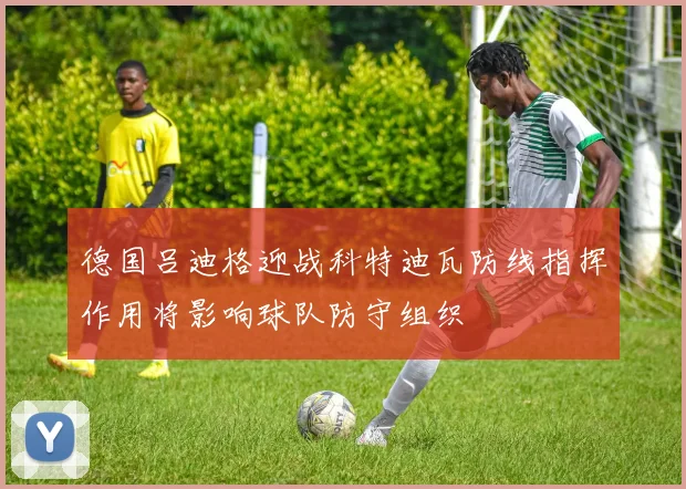 德国吕迪格迎战科特迪瓦防线指挥作用将影响球队防守组织