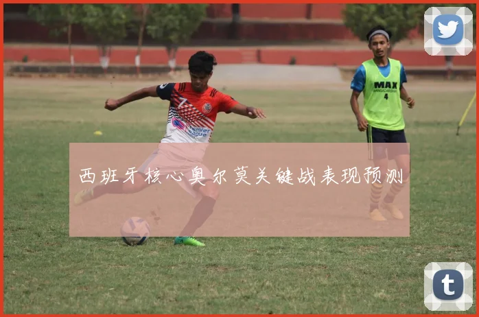 西班牙核心奥尔莫关键战表现预测