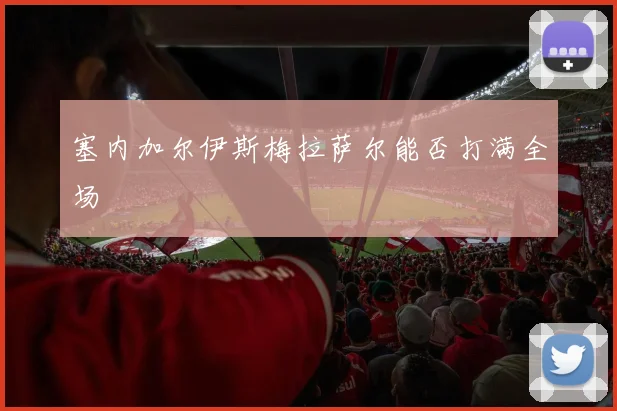 塞内加尔伊斯梅拉萨尔能否打满全场