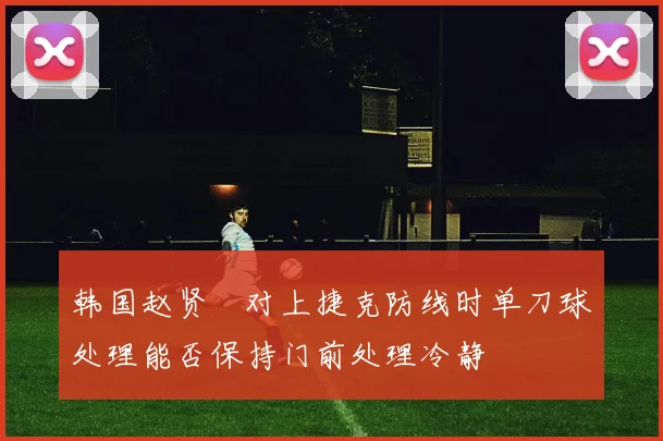 韩国赵贤祐对上捷克防线时单刀球处理能否保持门前处理冷静