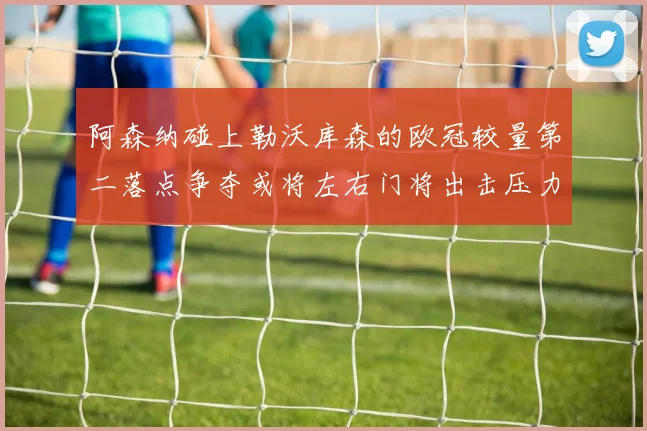 阿森纳碰上勒沃库森的欧冠较量第二落点争夺或将左右门将出击压力