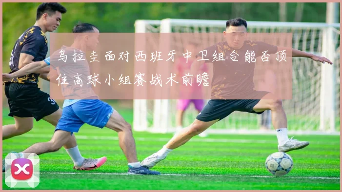 乌拉圭面对西班牙中卫组合能否顶住高球小组赛战术前瞻