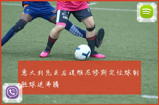 意大利先丢后追维尼修斯定位球制胜球迷沸腾