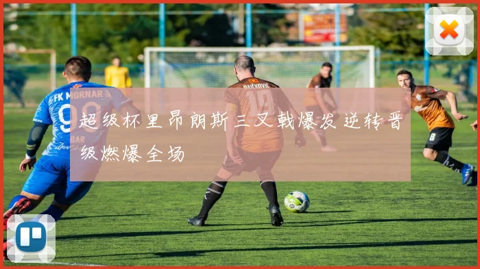 超级杯里昂朗斯三叉戟爆发逆转晋级燃爆全场