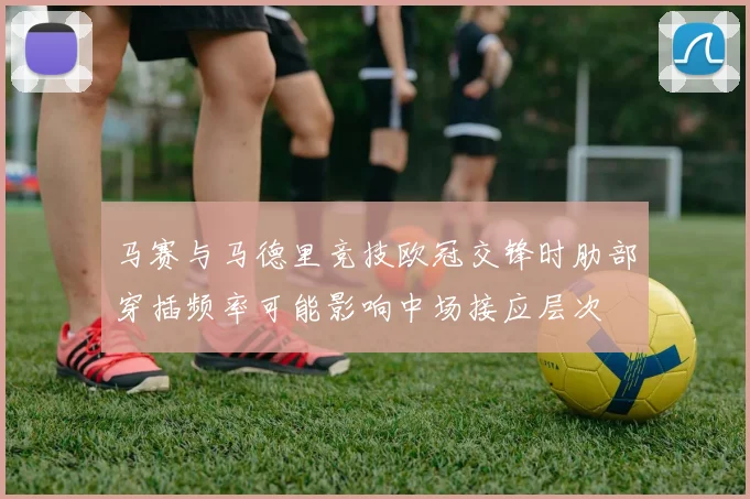 马赛与马德里竞技欧冠交锋时肋部穿插频率可能影响中场接应层次