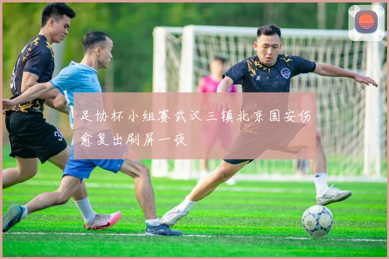 足协杯小组赛武汉三镇北京国安伤愈复出刷屏一夜