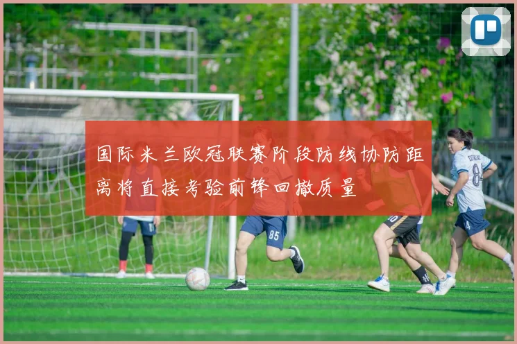 国际米兰欧冠联赛阶段防线协防距离将直接考验前锋回撤质量