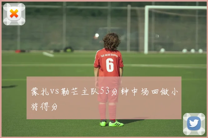 蒙扎vs勒芒主队53分钟中场回做小将得分