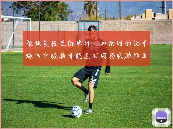 聚焦英格兰凯恩对上加纳时的低平球传中威胁可能左右前场威胁程度