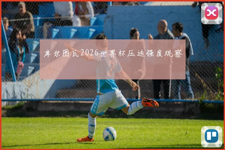 库尔图瓦2026世界杯压迫强度观察