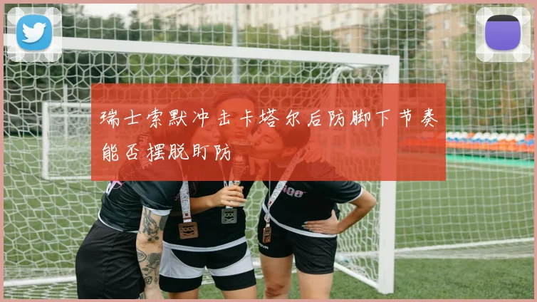 瑞士索默冲击卡塔尔后防脚下节奏能否摆脱盯防
