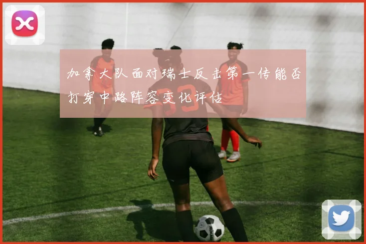 加拿大队面对瑞士反击第一传能否打穿中路阵容变化评估