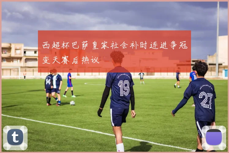 西超杯巴萨皇家社会补时连进争冠变天赛后热议