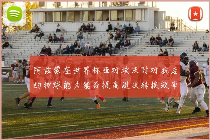 阿兹蒙在世界杯面对埃及时对抗后的控球能力能否提高进攻转换效率