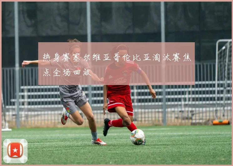热身赛塞尔维亚哥伦比亚淘汰赛焦点全场回放