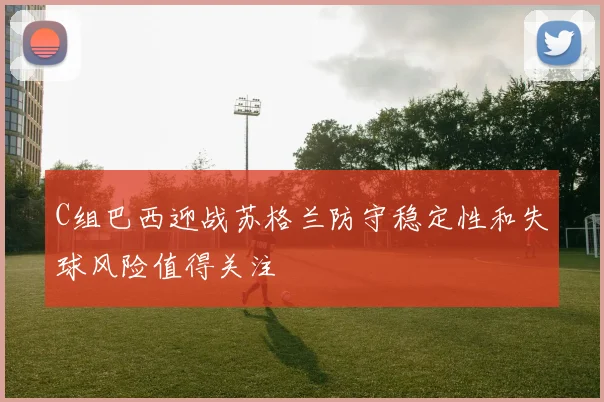 C组巴西迎战苏格兰防守稳定性和失球风险值得关注