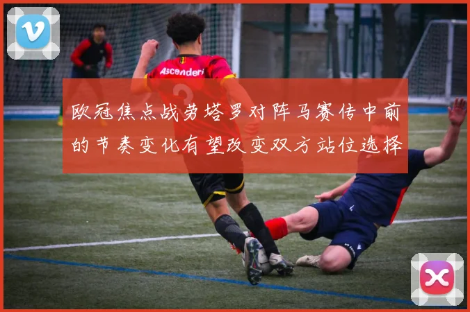 欧冠焦点战劳塔罗对阵马赛传中前的节奏变化有望改变双方站位选择