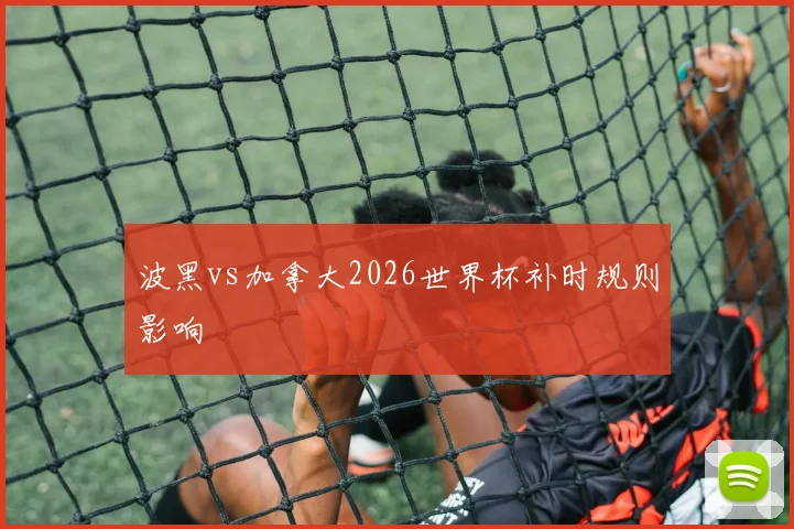波黑vs加拿大2026世界杯补时规则影响
