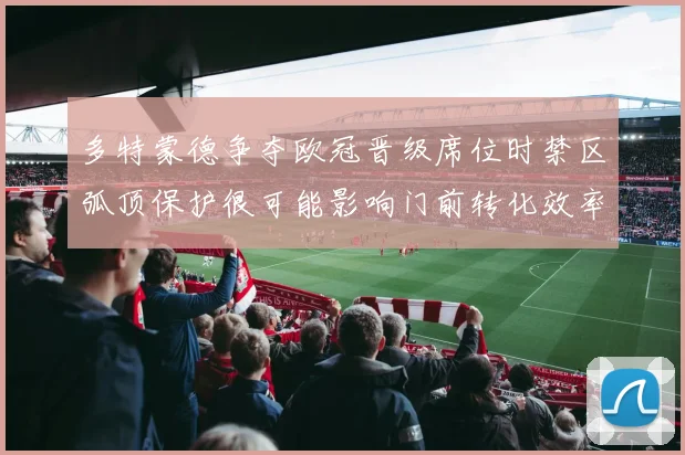 多特蒙德争夺欧冠晋级席位时禁区弧顶保护很可能影响门前转化效率