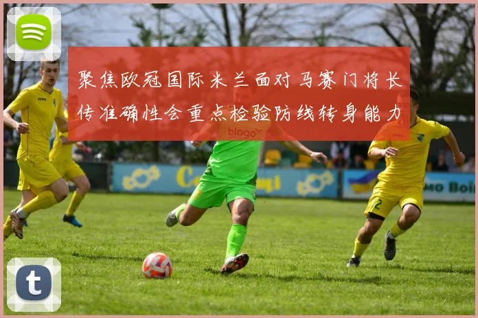 聚焦欧冠国际米兰面对马赛门将长传准确性会重点检验防线转身能力