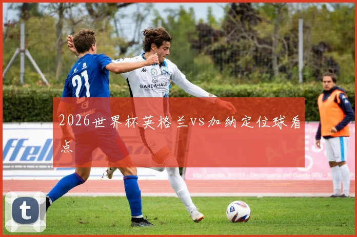 2026世界杯英格兰vs加纳定位球看点